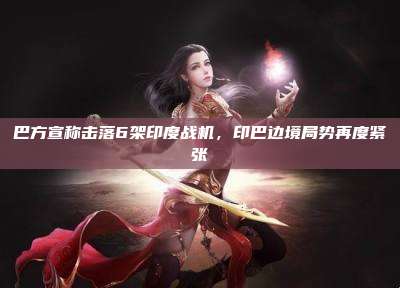 巴方宣称击落6架印度战机,印巴边境局势再度紧张