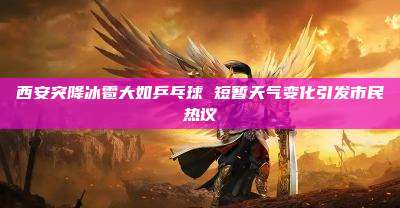 西安突降冰雹大如乒乓球 短暂天气变化引发市民热议