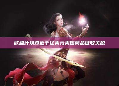 欧盟计划对近千亿美元美国商品征收关税