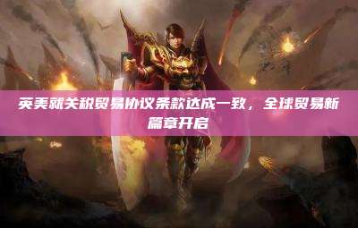 英美就关税贸易协议条款达成一致,全球贸易新篇章开启