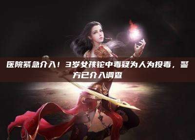 医院紧急介入!3岁女孩铊中毒疑为人为投毒,警方已介入调查