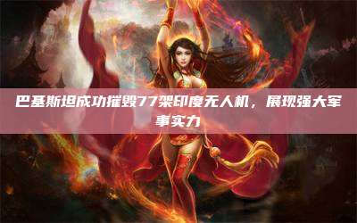 巴基斯坦成功摧毁77架印度无人机,展现强大军事实力