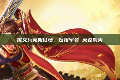 俄女兵亮相红场,短裙军装 英姿飒爽