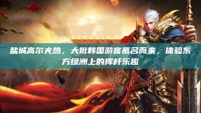 盐城高尔夫热,大批韩国游客慕名而来,体验东方绿洲上的挥杆乐趣