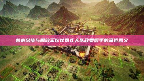 普京总统与解放军仪仗司礼大队政委握手的深远意义