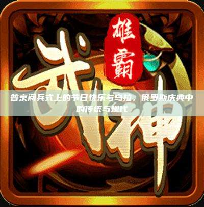 普京阅兵式上的节日快乐与乌拉,俄罗斯庆典中的传统与现代