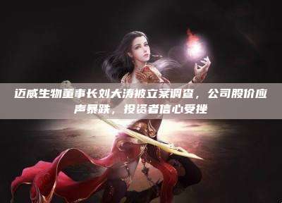 迈威生物董事长刘大涛被立案调查,公司股价应声暴跌,投资者信心受挫