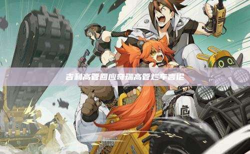 吉利高管回应奇瑞高管烂车言论