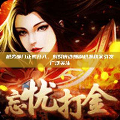 税务部门正式介入,刘晓庆涉嫌偷税漏税案引发广泛关注