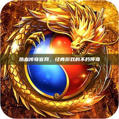 热血传奇官网,经典游戏的不朽传奇