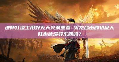 法师打道士用好灭天火很重要 火龙合击的初级大陆也能爆好东西吗？