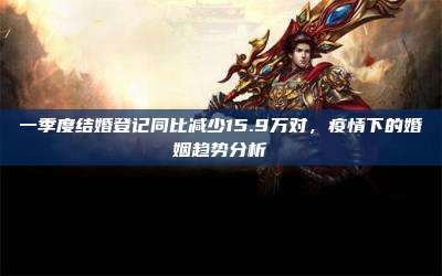 一季度结婚登记同比减少15.9万对,疫情下的婚姻趋势分析