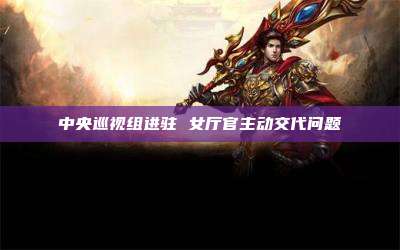 中央巡视组进驻 女厅官主动交代问题