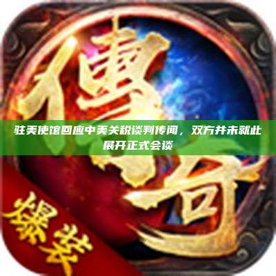 驻美使馆回应中美关税谈判传闻,双方并未就此展开正式会谈