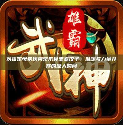 刘强东母亲现身京东食堂煮饺子,温暖与力量并存的感人瞬间