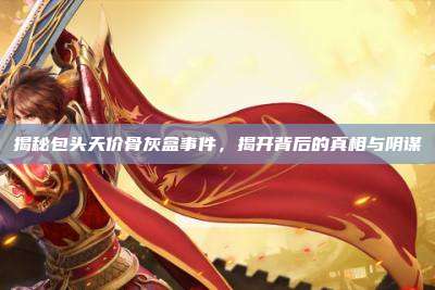 揭秘包头天价骨灰盒事件,揭开背后的真相与阴谋