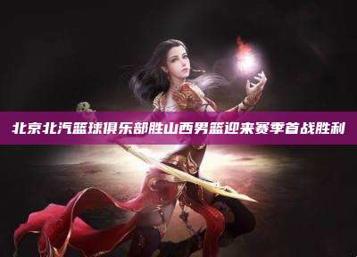 北京北汽篮球俱乐部胜山西男篮迎来赛季首战胜利