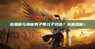 赵丽颖与神秘男子带儿子郊游?真相揭秘!