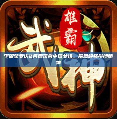 李盈莹受伤2月后现身中国女排,展现顽强拼搏精神