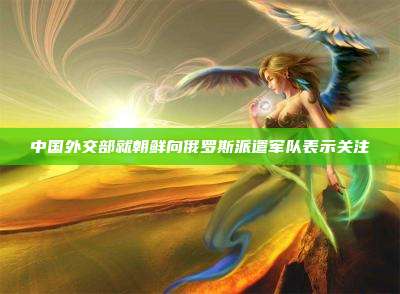 中国外交部就朝鲜向俄罗斯派遣军队表示关注