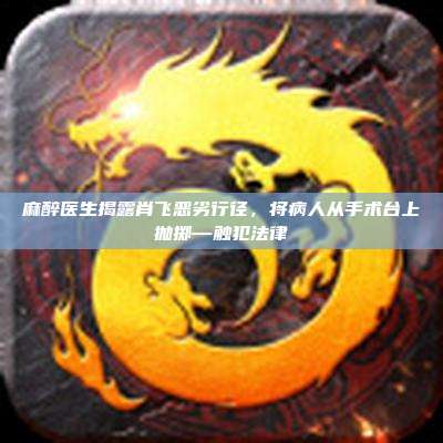 麻醉医生揭露肖飞恶劣行径,将病人从手术台上抛掷—触犯法律