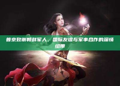普京致谢朝鲜军人,国际友谊与军事合作的深情纽带
