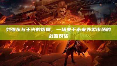 刘强东与王兴的饭局,一场关于未来外卖市场的战略对话