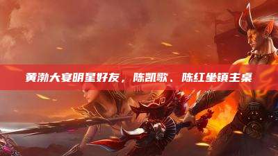 黄渤大宴明星好友,陈凯歌、陈红坐镇主桌
