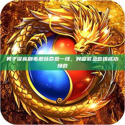 男子误食剧毒蘑菇命悬一线,民警紧急救援成功挽救