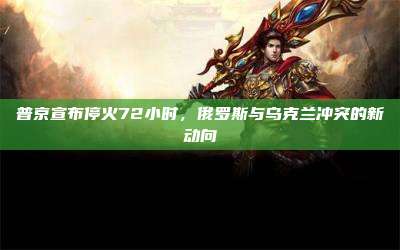 普京宣布停火72小时,俄罗斯与乌克兰冲突的新动向