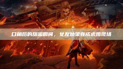 口角后的甜蜜瞬间,女友劝架竟成求婚现场