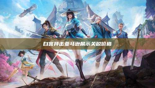 白宫抨击亚马逊展示关税价格