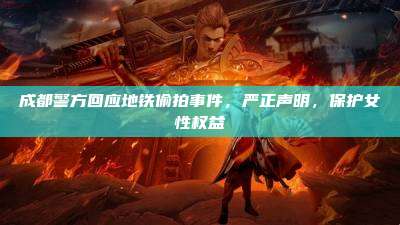 成都警方回应地铁偷拍事件,严正声明,保护女性权益