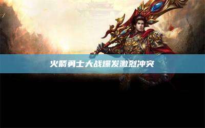 火箭勇士大战爆发激烈冲突