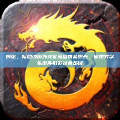 揭秘,新加坡前外交官澡堂内幕曝光,偷拍男学生事件引发社会热议