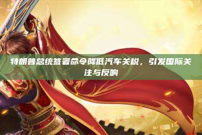 特朗普总统签署命令降低汽车关税,引发国际关注与反响