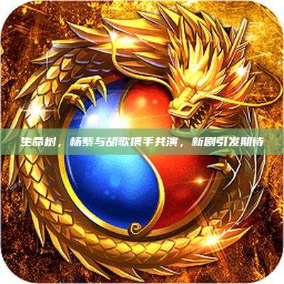 生命树,杨紫与胡歌携手共演,新剧引发期待