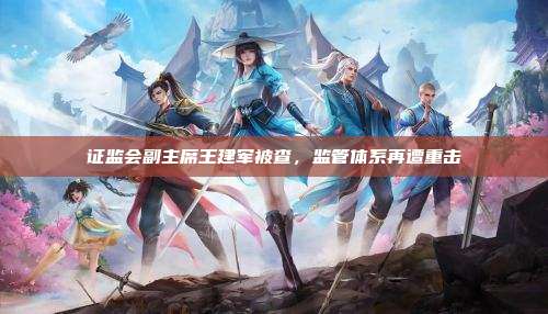 证监会副主席王建军被查,监管体系再遭重击