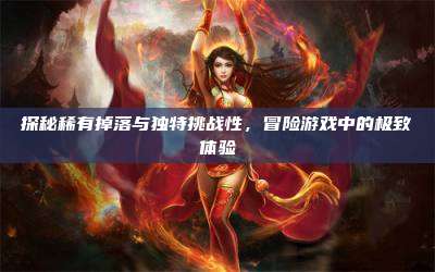 探秘稀有掉落与独特挑战性,冒险游戏中的极致体验