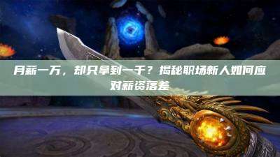 月薪一万,却只拿到一千?揭秘职场新人如何应对薪资落差