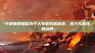 干部借调辅警为个人专职司机被查,权力与责任的边界