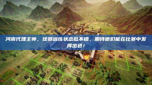 河南代理主帅,球员训练状态挺不错,期待他们能在比赛中发挥出色!