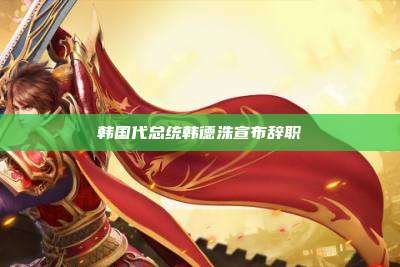 韩国代总统韩德洙宣布辞职