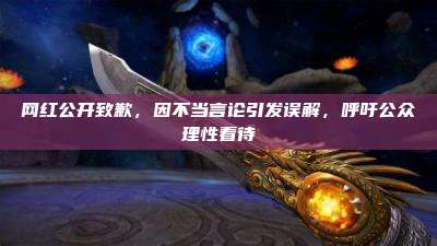 网红公开致歉,因不当言论引发误解,呼吁公众理性看待