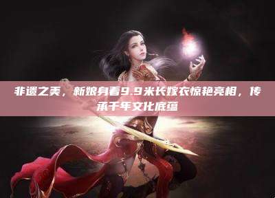 非遗之美,新娘身着9.9米长嫁衣惊艳亮相,传承千年文化底蕴