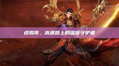 卤鹅哥,高速路上的温暖守护者
