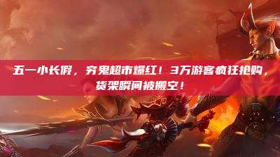 五一小长假,穷鬼超市爆红!3万游客疯狂抢购,货架瞬间被搬空!