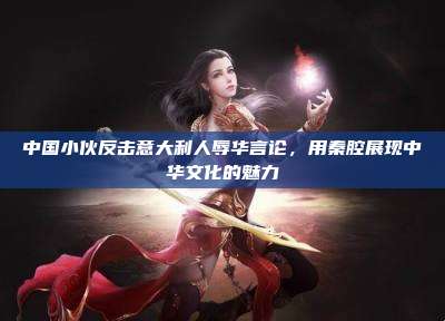 中国小伙反击意大利人辱华言论,用秦腔展现中华文化的魅力
